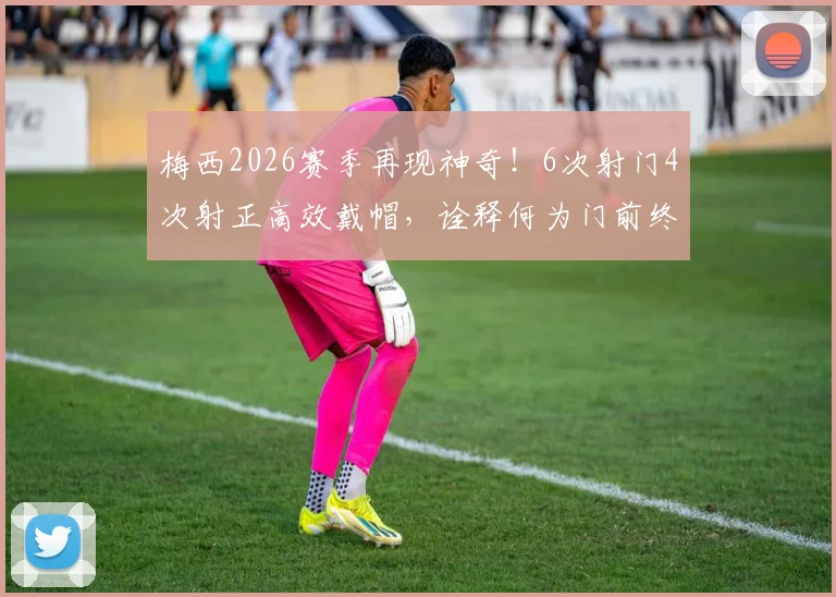 梅西2026赛季再现神奇！6次射门4次射正高效戴帽，诠释何为门前终结艺术