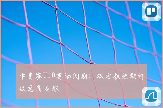 中青赛U10赛场闹剧：双方教练默许故意乌龙球