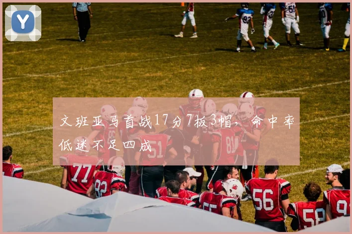 文班亚马首战17分7板3帽,命中率低迷不足四成