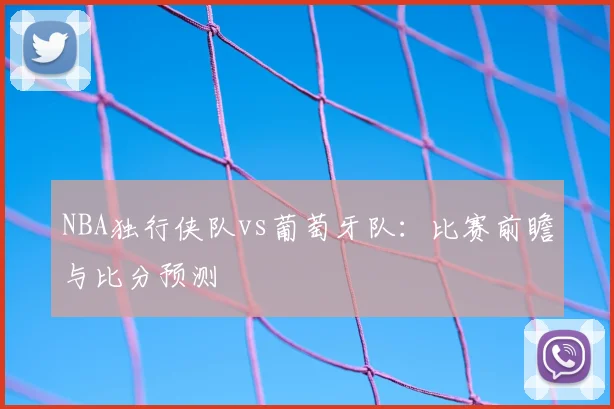NBA独行侠队vs葡萄牙队：比赛前瞻与比分预测