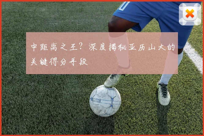 中距离之王？深度揭秘亚历山大的关键得分手段