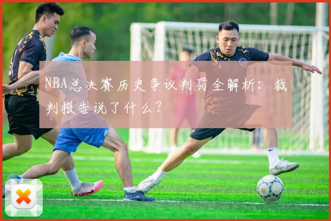 NBA总决赛历史争议判罚全解析：裁判报告说了什么？