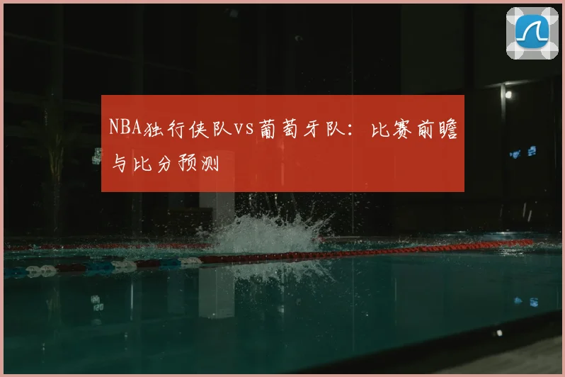 NBA独行侠队vs葡萄牙队：比赛前瞻与比分预测