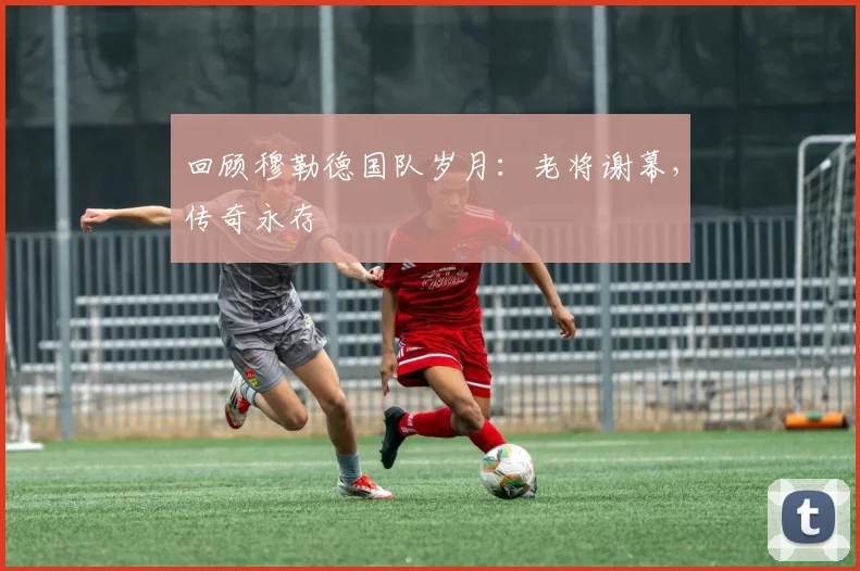 回顾穆勒德国队岁月：老将谢幕，传奇永存