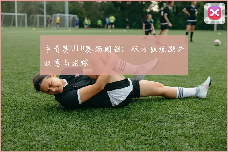 中青赛U10赛场闹剧：双方教练默许故意乌龙球