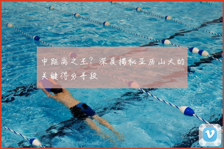 中距离之王?深度揭秘亚历山大的关键得分手段
